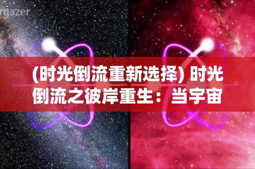 (时光倒流重新选择) 时光倒流之彼岸重生：当宇宙的钟表逆转，我们如何在消失的瞬间重新定义生命与爱？